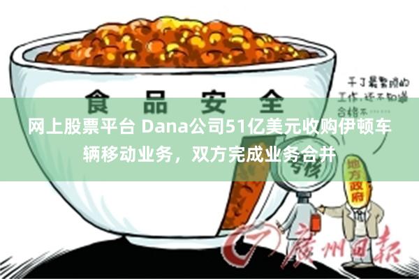 网上股票平台 Dana公司51亿美元收购伊顿车辆移动业务，双方完成业务合并