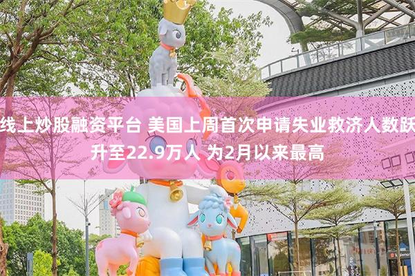 线上炒股融资平台 美国上周首次申请失业救济人数跃升至22.9万人 为2月以来最高