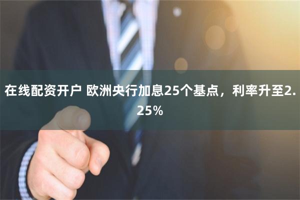 在线配资开户 欧洲央行加息25个基点，利率升至2.25%