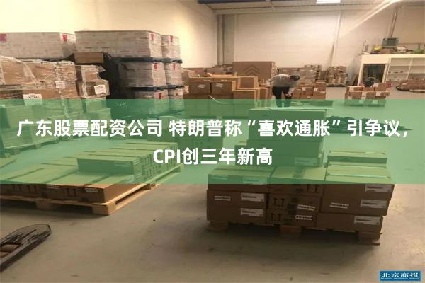 广东股票配资公司 特朗普称“喜欢通胀”引争议，CPI创三年新高