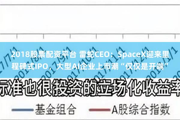 2018股票配资平台 雷蛇CEO：SpaceX迎来里程碑式IPO，大型AI企业上市潮“仅仅是开端”