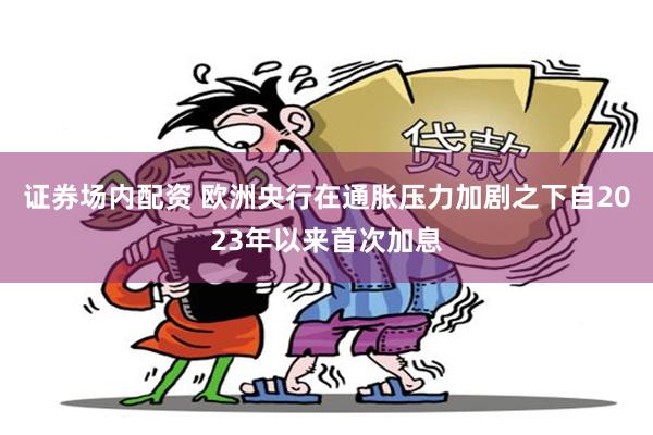 证券场内配资 欧洲央行在通胀压力加剧之下自2023年以来首次加息