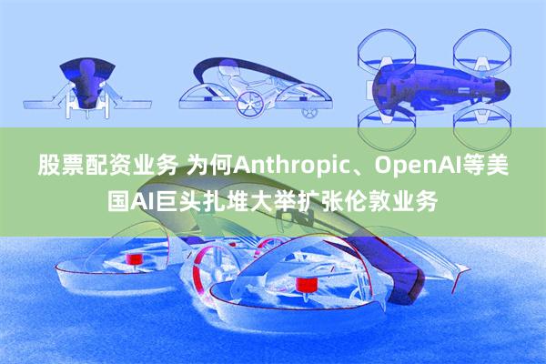股票配资业务 为何Anthropic、OpenAI等美国AI巨头扎堆大举扩张伦敦业务