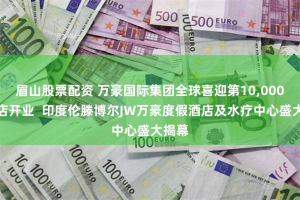 眉山股票配资 万豪国际集团全球喜迎第10,000家酒店开业  印度伦滕博尔JW万豪度假酒店及水疗中心盛大揭幕