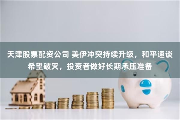 天津股票配资公司 美伊冲突持续升级，和平速谈希望破灭，投资者做好长期承压准备