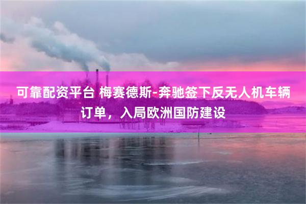 可靠配资平台 梅赛德斯-奔驰签下反无人机车辆订单，入局欧洲国防建设
