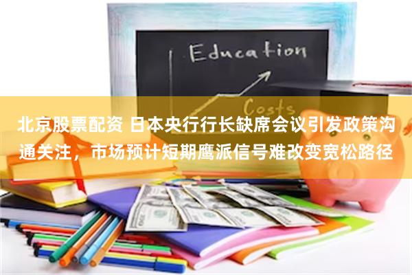 北京股票配资 日本央行行长缺席会议引发政策沟通关注，市场预计短期鹰派信号难改变宽松路径