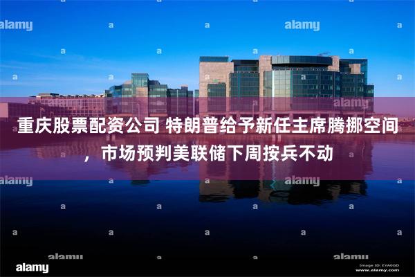 重庆股票配资公司 特朗普给予新任主席腾挪空间，市场预判美联储下周按兵不动