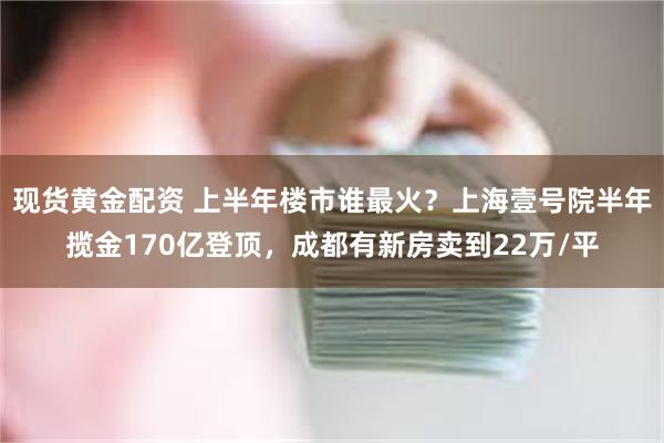 现货黄金配资 上半年楼市谁最火？上海壹号院半年揽金170亿登顶，成都有新房卖到22万/平