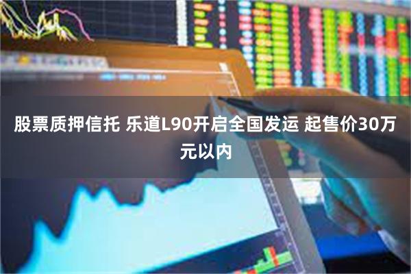 股票质押信托 乐道L90开启全国发运 起售价30万元以内