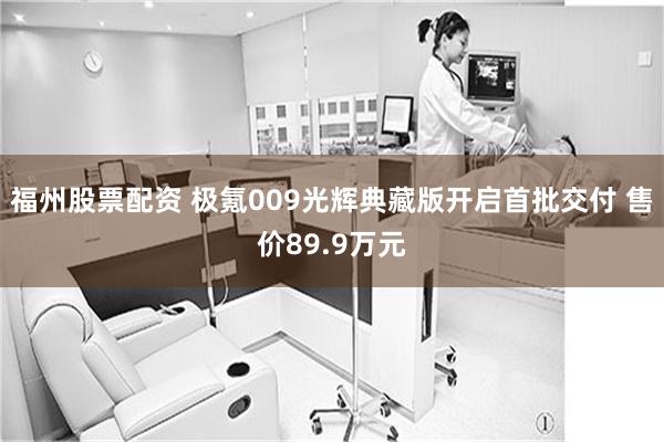 福州股票配资 极氪009光辉典藏版开启首批交付 售价89.9万元