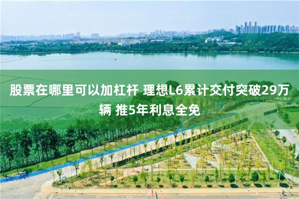股票在哪里可以加杠杆 理想L6累计交付突破29万辆 推5年利息全免