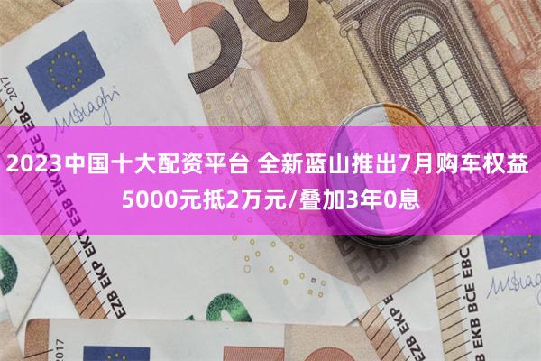 2023中国十大配资平台 全新蓝山推出7月购车权益 5000元抵2万元/叠加3年0息