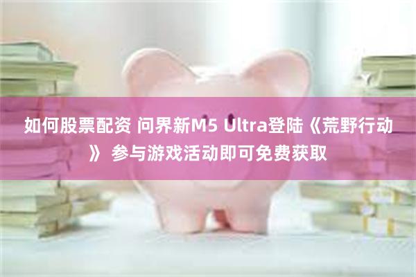 如何股票配资 问界新M5 Ultra登陆《荒野行动》 参与游戏活动即可免费获取