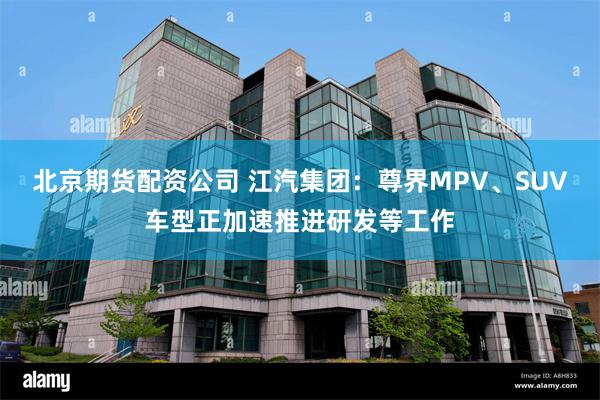 北京期货配资公司 江汽集团：尊界MPV、SUV车型正加速推进研发等工作