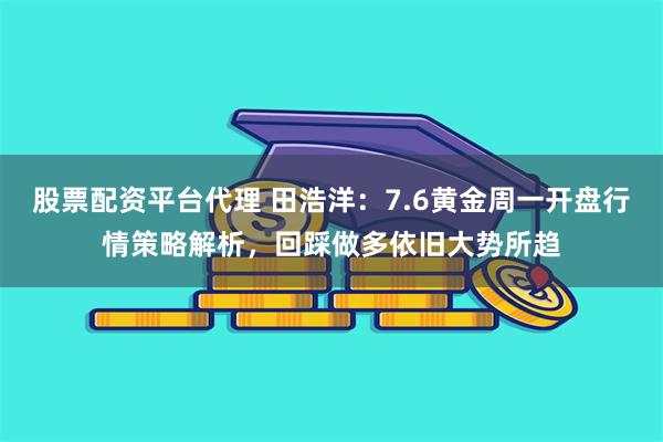 股票配资平台代理 田浩洋：7.6黄金周一开盘行情策略解析，回踩做多依旧大势所趋