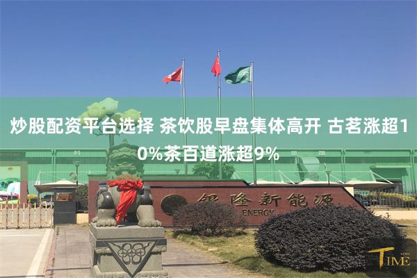 炒股配资平台选择 茶饮股早盘集体高开 古茗涨超10%茶百道涨超9%