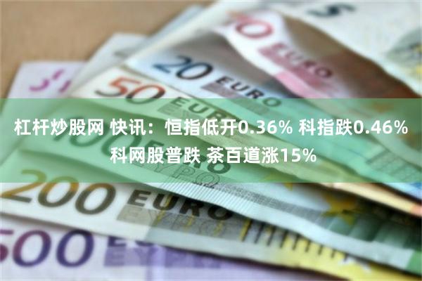杠杆炒股网 快讯：恒指低开0.36% 科指跌0.46% 科网股普跌 茶百道涨15%
