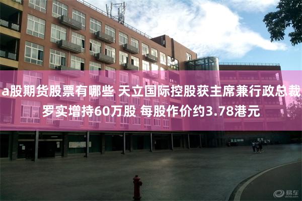 a股期货股票有哪些 天立国际控股获主席兼行政总裁罗实增持60万股 每股作价约3.78港元