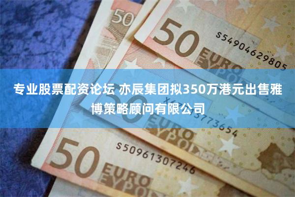 专业股票配资论坛 亦辰集团拟350万港元出售雅博策略顾问有限公司