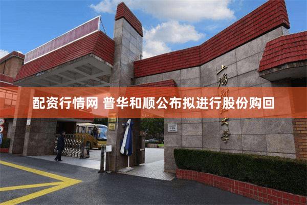 配资行情网 普华和顺公布拟进行股份购回