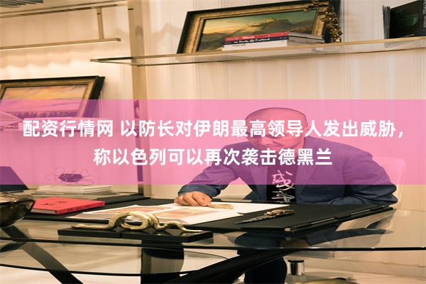 配资行情网 以防长对伊朗最高领导人发出威胁，称以色列可以再次袭击德黑兰