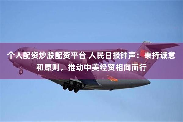 个人配资炒股配资平台 人民日报钟声：秉持诚意和原则，推动中美经贸相向而行