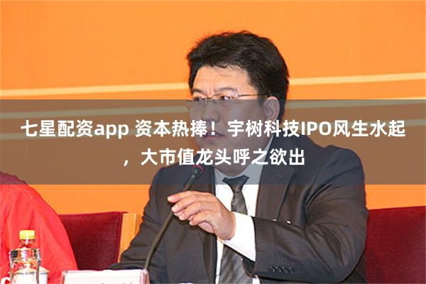 七星配资app 资本热捧！宇树科技IPO风生水起，大市值龙头呼之欲出