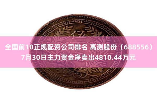 全国前10正规配资公司排名 高测股份（688556）7月30日主力资金净卖出4810.44万元