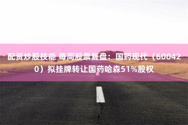配资炒股技能 每周股票复盘：国药现代（600420）拟挂牌转让国药哈森51%股权