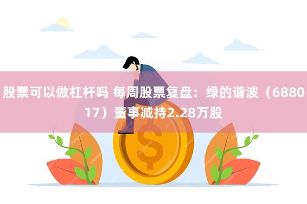 股票可以做杠杆吗 每周股票复盘：绿的谐波（688017）董事减持2.28万股