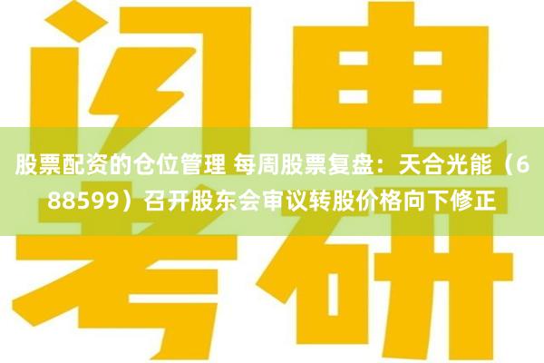 股票配资的仓位管理 每周股票复盘：天合光能（688599）召开股东会审议转股价格向下修正