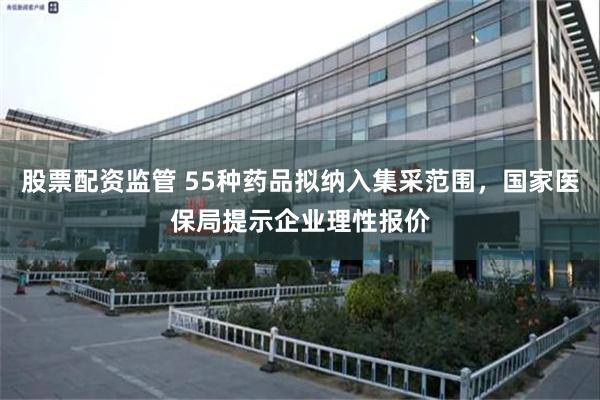 股票配资监管 55种药品拟纳入集采范围，国家医保局提示企业理性报价