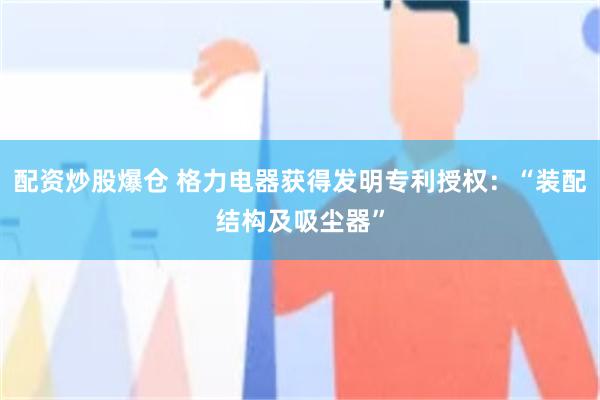 配资炒股爆仓 格力电器获得发明专利授权：“装配结构及吸尘器”