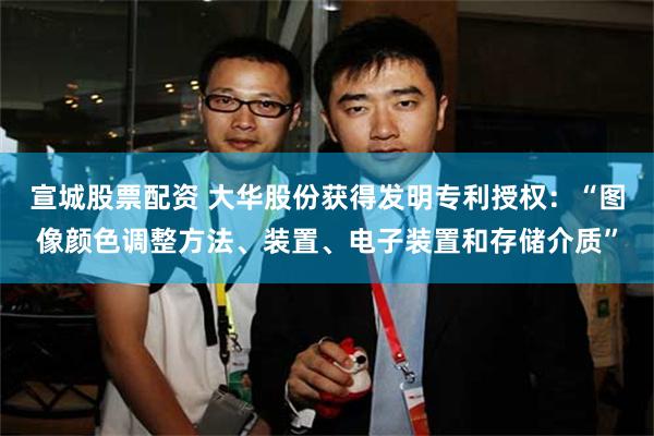 宣城股票配资 大华股份获得发明专利授权：“图像颜色调整方法、装置、电子装置和存储介质”