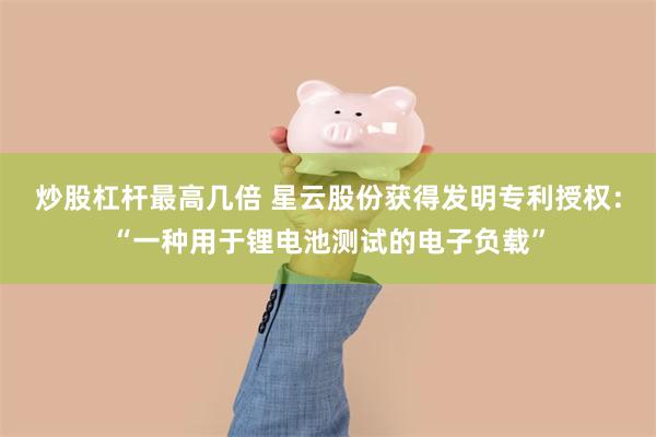 炒股杠杆最高几倍 星云股份获得发明专利授权：“一种用于锂电池测试的电子负载”