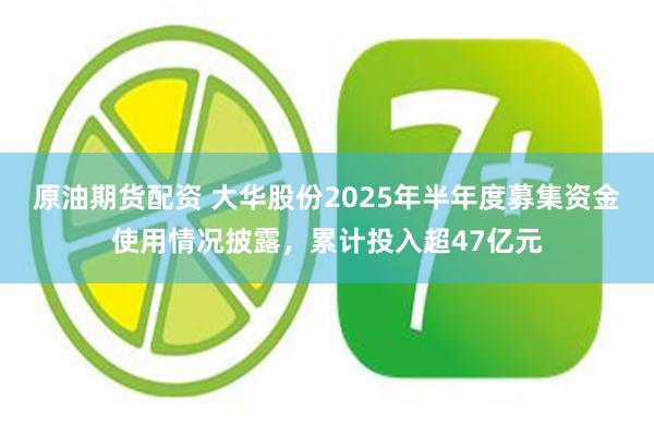 原油期货配资 大华股份2025年半年度募集资金使用情况披露,累计投入超47亿元