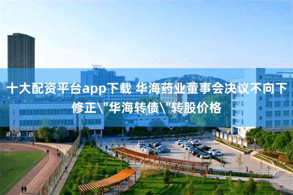 十大配资平台app下载 华海药业董事会决议不向下修正