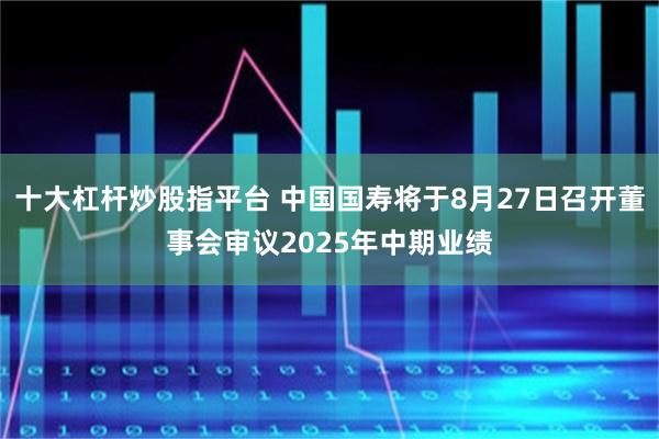十大杠杆炒股指平台 中国国寿将于8月27日召开董事会审议2025年中期业绩