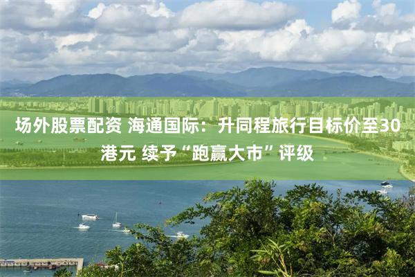 场外股票配资 海通国际：升同程旅行目标价至30港元 续予“跑赢大市”评级