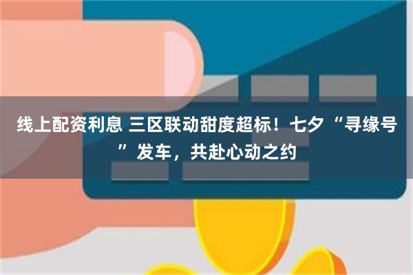 线上配资利息 三区联动甜度超标！七夕 “寻缘号” 发车，共赴心动之约