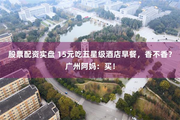 股票配资实盘 15元吃五星级酒店早餐，香不香？广州阿妈：买！
