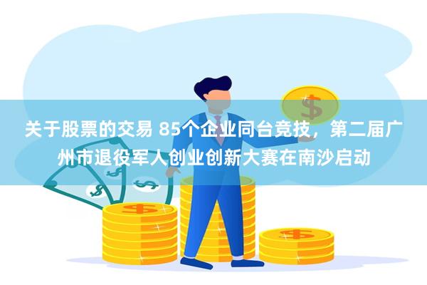 关于股票的交易 85个企业同台竞技，第二届广州市退役军人创业创新大赛在南沙启动
