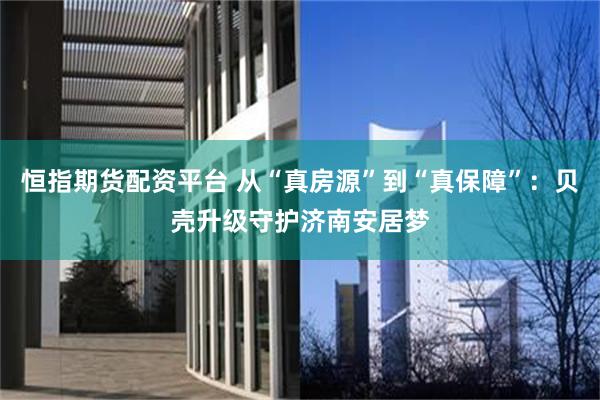 恒指期货配资平台 从“真房源”到“真保障”:贝壳升级守护济南安居梦