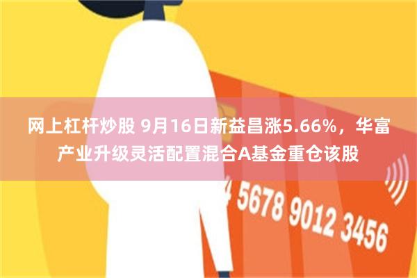 网上杠杆炒股 9月16日新益昌涨5.66%，华富产业升级灵活配置混合A基金重仓该股