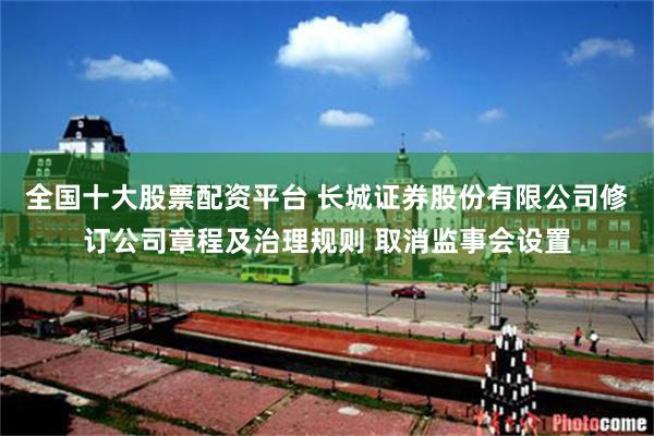 全国十大股票配资平台 长城证券股份有限公司修订公司章程及治理规则 取消监事会设置