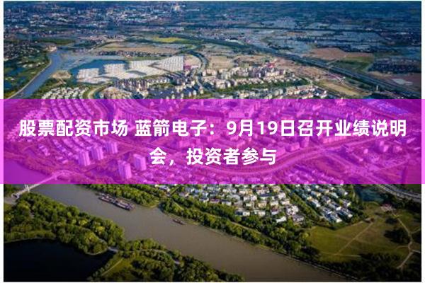 股票配资市场 蓝箭电子：9月19日召开业绩说明会，投资者参与