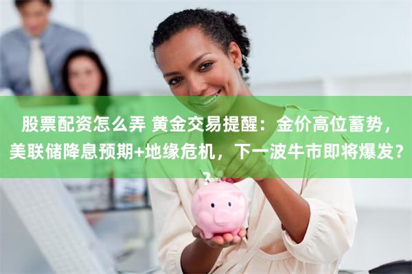 股票配资怎么弄 黄金交易提醒：金价高位蓄势，美联储降息预期+地缘危机，下一波牛市即将爆发？