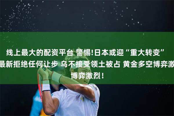 线上最大的配资平台 警惕!日本或迎“重大转变”  俄最新拒绝任何让步 乌不接受领土被占 黄金多空博弈激烈！