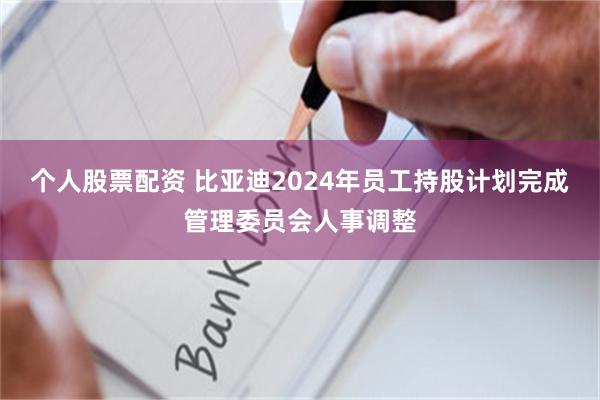 个人股票配资 比亚迪2024年员工持股计划完成管理委员会人事调整